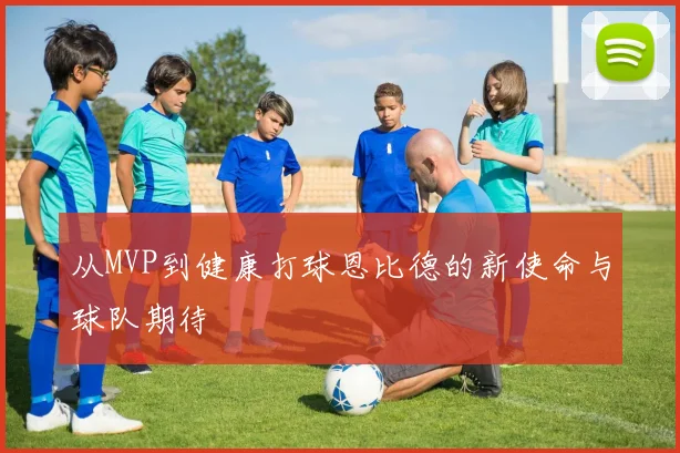 从MVP到健康打球恩比德的新使命与球队期待
