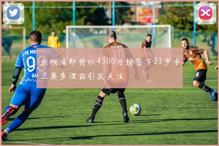 利物浦即将以4300万镑签下21岁中卫奥多涅兹引发关注