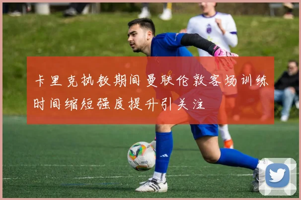 卡里克执教期间曼联伦敦客场训练时间缩短强度提升引关注