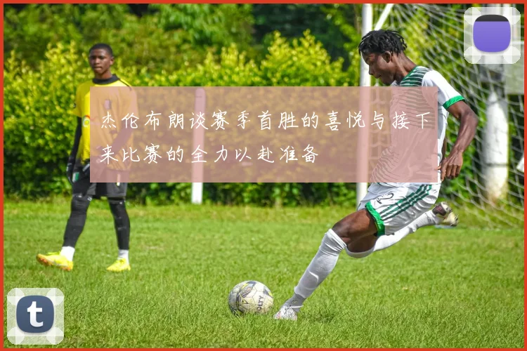 杰伦布朗谈赛季首胜的喜悦与接下来比赛的全力以赴准备