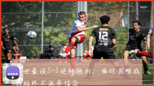 韦世豪谈5-1逆转胜利：面对困难我们始终不放弃信念