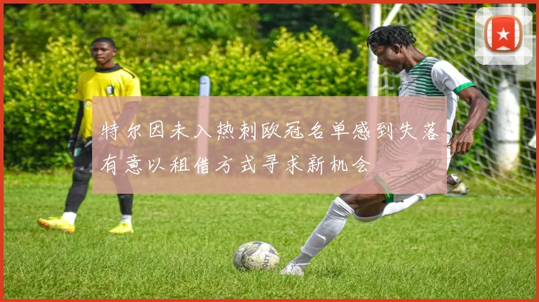 特尔因未入热刺欧冠名单感到失落有意以租借方式寻求新机会