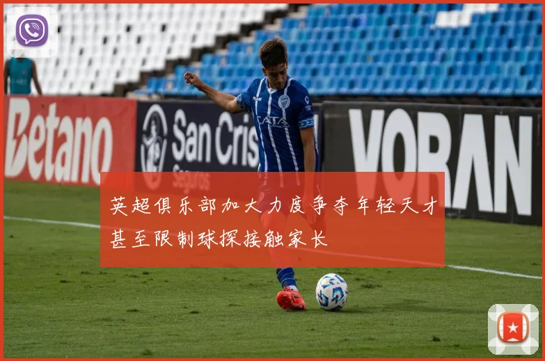 英超俱乐部加大力度争夺年轻天才甚至限制球探接触家长