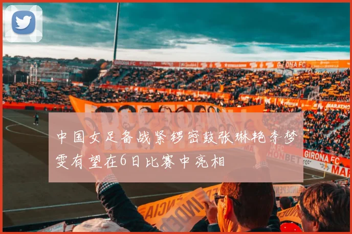 中国女足备战紧锣密鼓张琳艳李梦雯有望在6日比赛中亮相