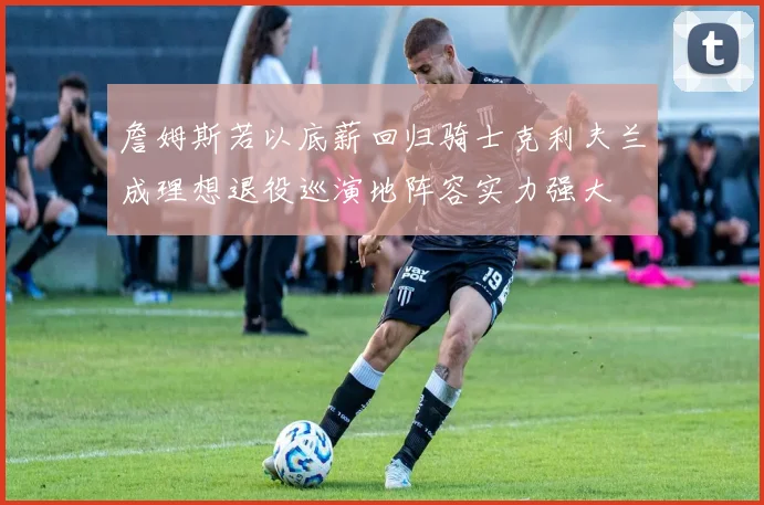 詹姆斯若以底薪回归骑士克利夫兰成理想退役巡演地阵容实力强大