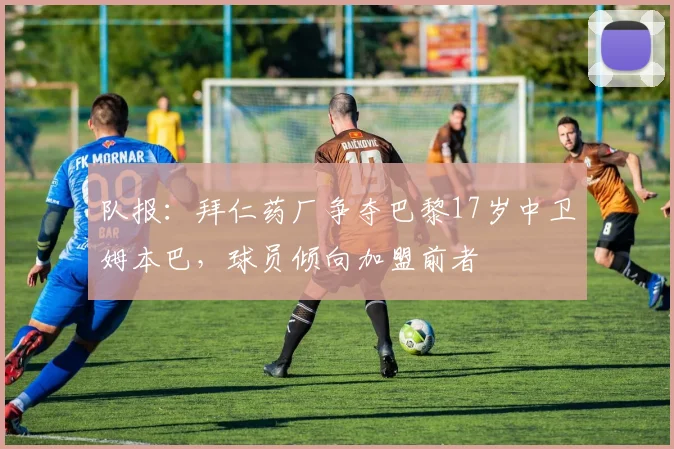 队报：拜仁药厂争夺巴黎17岁中卫姆本巴，球员倾向加盟前者