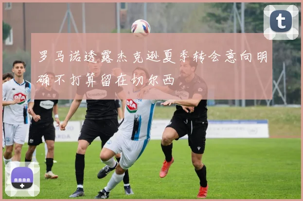 罗马诺透露杰克逊夏季转会意向明确不打算留在切尔西