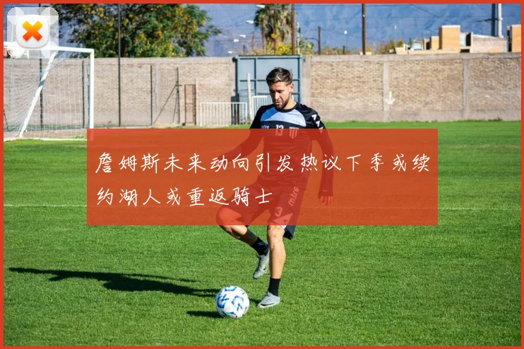 詹姆斯未来动向引发热议下季或续约湖人或重返骑士
