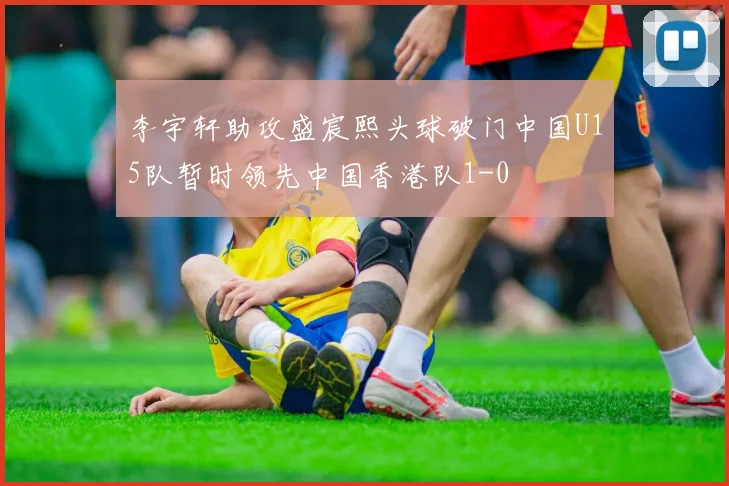 李宇轩助攻盛宸熙头球破门中国U15队暂时领先中国香港队1-0