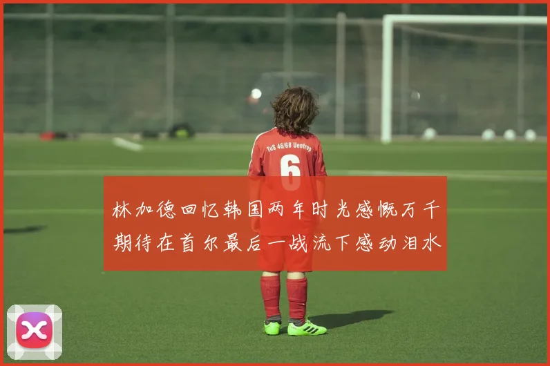 林加德回忆韩国两年时光感慨万千期待在首尔最后一战流下感动泪水
