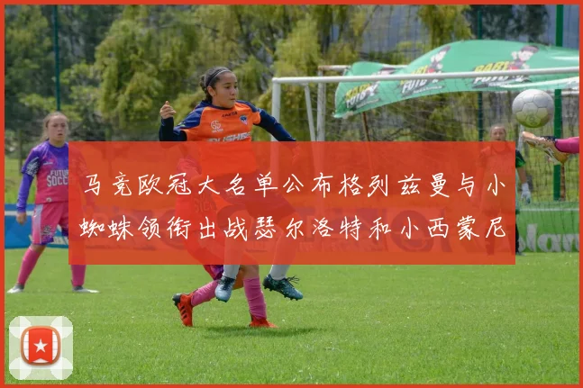 马竞欧冠大名单公布格列兹曼与小蜘蛛领衔出战瑟尔洛特和小西蒙尼在列