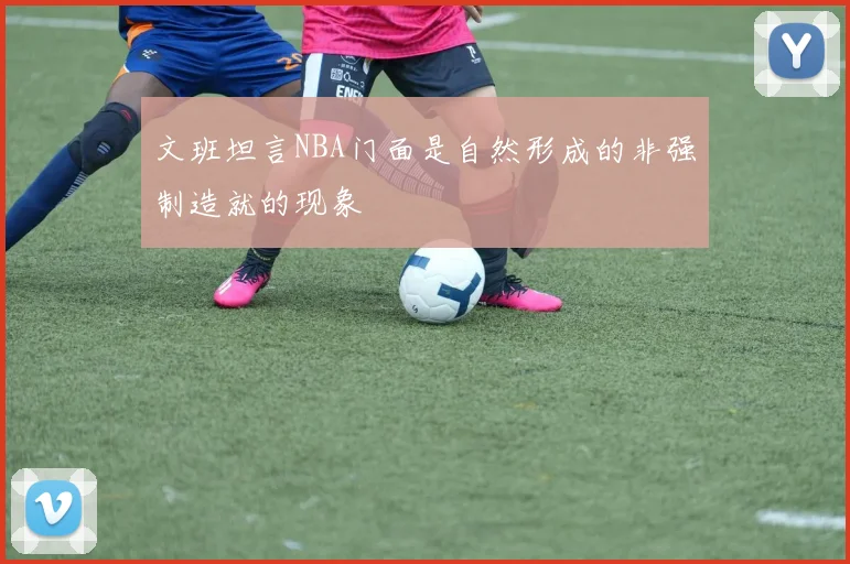 文班坦言NBA门面是自然形成的非强制造就的现象
