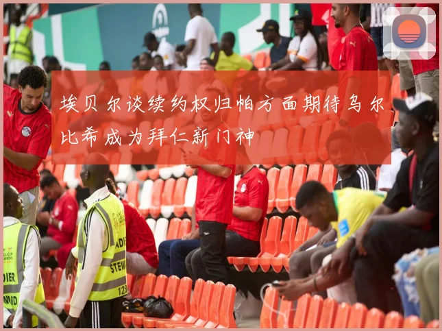 埃贝尔谈续约权归帕方面期待乌尔比希成为拜仁新门神