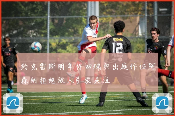 约克雷斯明年将回瑞典出庭作证阿森纳拒绝放人引发关注