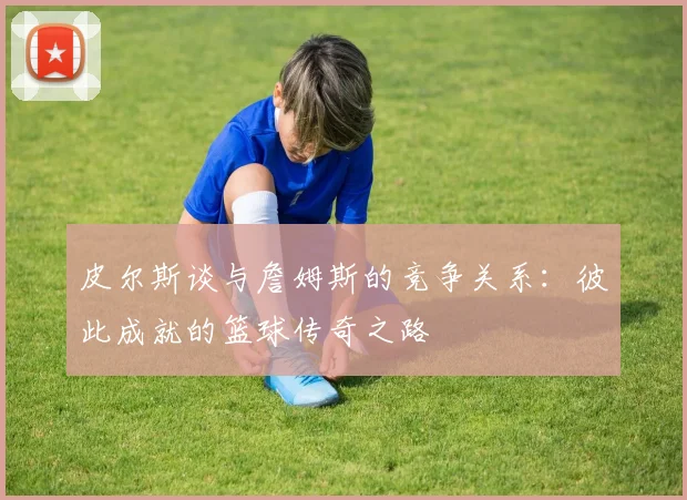 皮尔斯谈与詹姆斯的竞争关系：彼此成就的篮球传奇之路