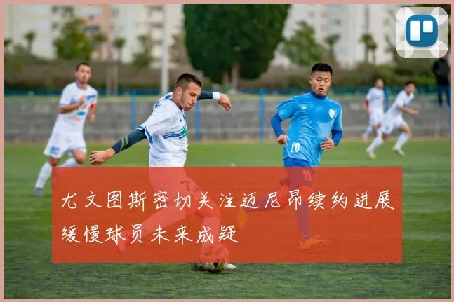 尤文图斯密切关注迈尼昂续约进展缓慢球员未来成疑