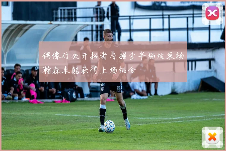 偶像对决开拓者与掘金半场结束杨瀚森未能获得上场机会