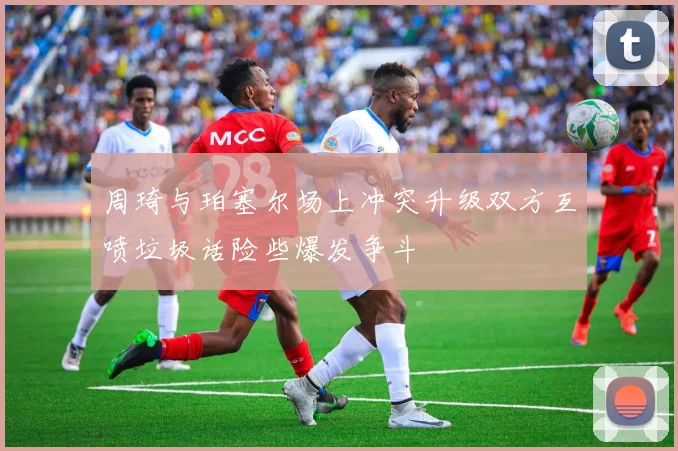 周琦与珀塞尔场上冲突升级双方互喷垃圾话险些爆发争斗
