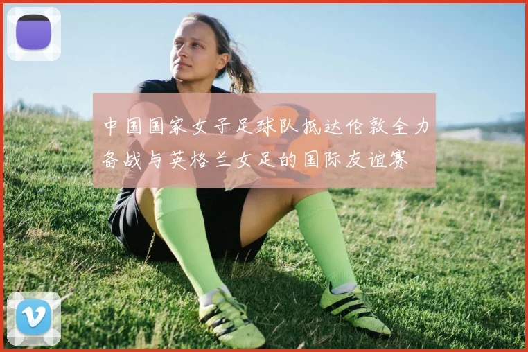 中国国家女子足球队抵达伦敦全力备战与英格兰女足的国际友谊赛