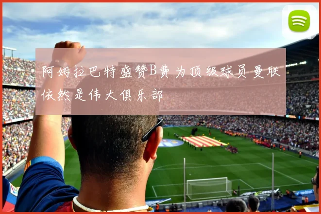 阿姆拉巴特盛赞B费为顶级球员曼联依然是伟大俱乐部