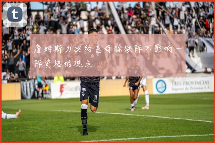 詹姆斯力挺约基奇称缺阵不影响一阵资格的观点