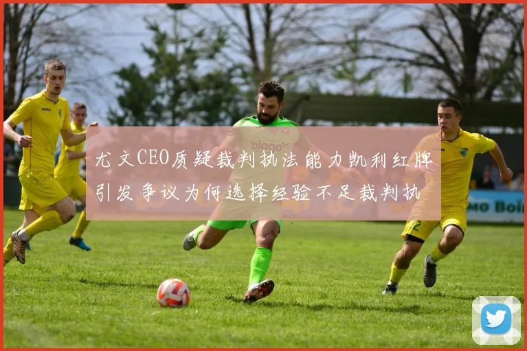 尤文CEO质疑裁判执法能力凯利红牌引发争议为何选择经验不足裁判执法欧冠比赛