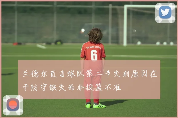 兰德尔直言球队第二节失利原因在于防守缺失而非投篮不准