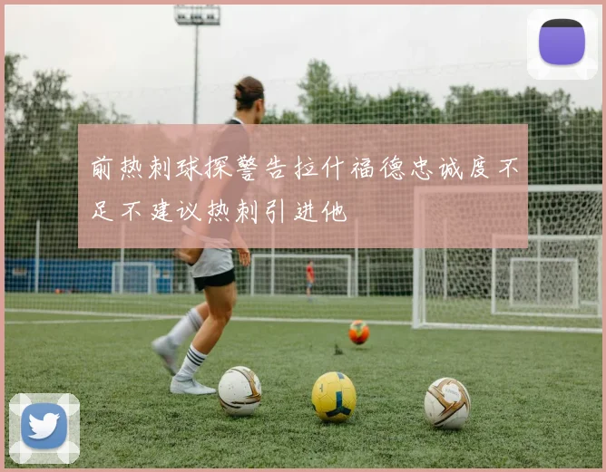 前热刺球探警告拉什福德忠诚度不足不建议热刺引进他