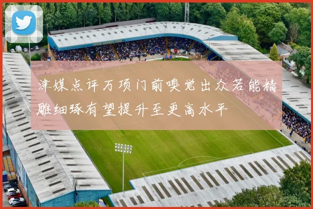 津媒点评万项门前嗅觉出众若能精雕细琢有望提升至更高水平