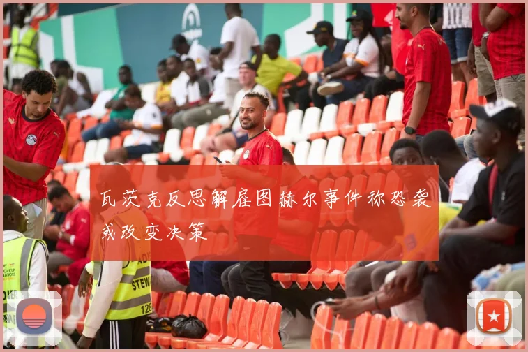 瓦茨克反思解雇图赫尔事件称恐袭或改变决策