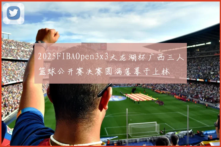 2025FIBAOpen3x3大龙湖杯广西三人篮球公开赛决赛圆满落幕于上林