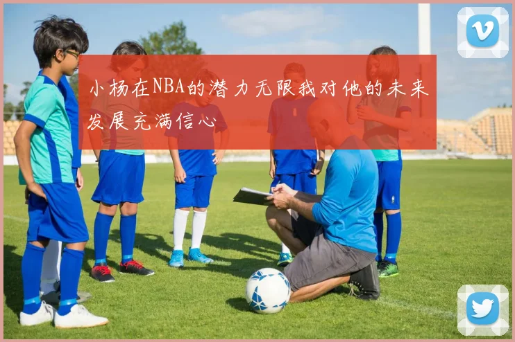 小杨在NBA的潜力无限我对他的未来发展充满信心