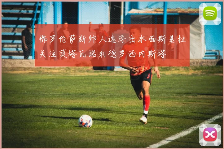 佛罗伦萨新帅人选浮出水面斯基拉关注莫塔瓦诺利德罗西内斯塔