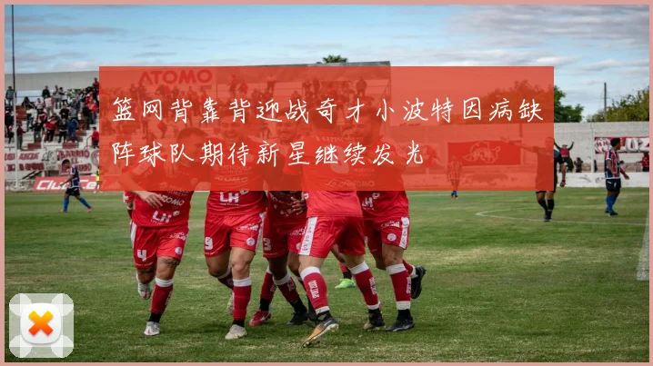 篮网背靠背迎战奇才小波特因病缺阵球队期待新星继续发光