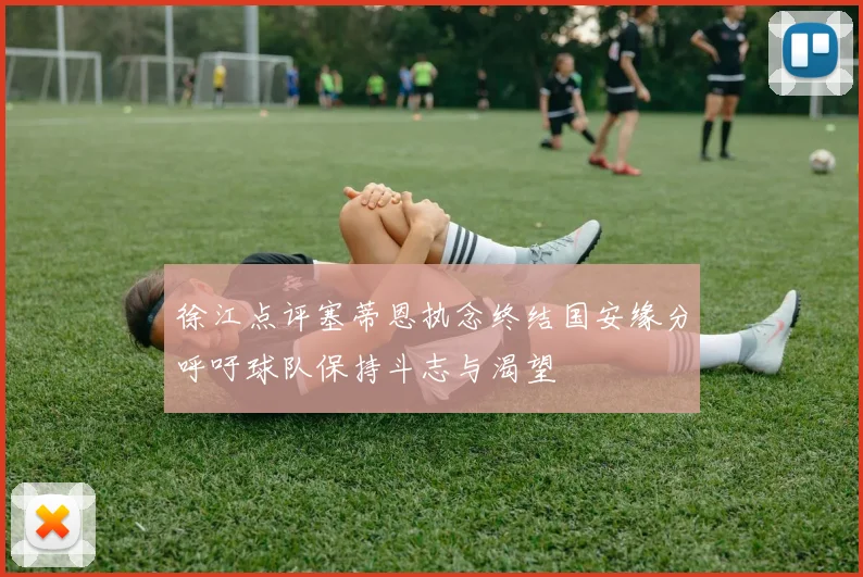 徐江点评塞蒂恩执念终结国安缘分呼吁球队保持斗志与渴望