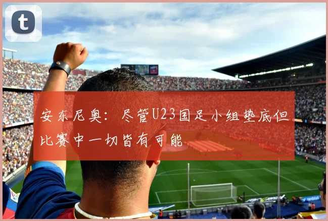 安东尼奥：尽管U23国足小组垫底但比赛中一切皆有可能