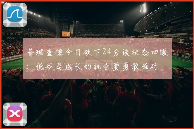 普理查德今日砍下24分谈状态回暖：低谷是成长的机会要勇敢面对