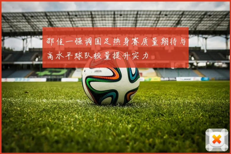 邵佳一强调国足热身赛质量期待与高水平球队较量提升实力