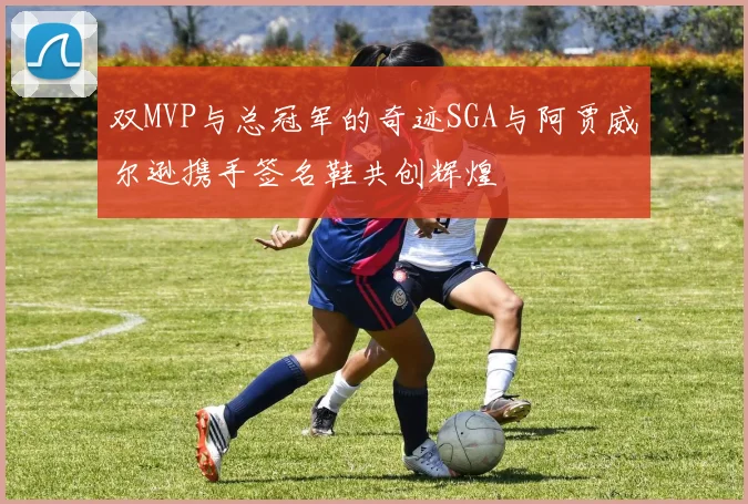 双MVP与总冠军的奇迹SGA与阿贾威尔逊携手签名鞋共创辉煌