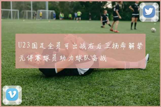 U23国足全员可出战右后卫杨希解禁无停赛球员助力球队备战
